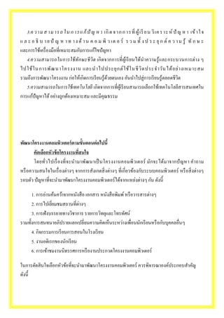 3.ค ว า ม ส า ม า ร ถ ใ น ก า ร แ ก้ปัญ ห า เกิด จ า ก ก า ร ที่ผู้เรีย น วิเค ร า ะ ห์ปัญ ห า เข้า ใ จ 
แ ล ะ อ ธิบ า ย ปั ญ ห า ท า ง ด้า น ค อ ม พิว เต อ ร์ ร ว ม ทั้ง ป ร ะ ยุก ต์ค ว า ม รู้ ทัก ษ ะ 
และการใช้เครื่องมือที่เหมาะสมกับการแก้ไขปัญหา 
4.ความสามารถในการใช้ทักษะชีวิต เกิดจากการที่ผู้เรียนได้นาความรู้และกระบวนการต่าง ๆ 
ไปใช้ใน การพัฒ น าโครงงาน และนาไปประยุกต์ใช้ในชีวิตประจาวัน ได้อย่างเหมาะสม 
รวมถึงการพัฒนาโครงงาน ก่อให้เกิดการเรียนรู้ด้วยตนเอง อันนา ไปสู่การเรียนรู้ตลอดชีวิต 
5.ความสามารถในการใช้เทคโนโลยี เกิดจากการที่ผู้เรียนสามารถเลือกใช้เทคโนโลยีสารสนเทศใน 
การแก้ปัญหาได้ อย่างถูกต้องเหมาะสม และมีคุณธรรม 
พัฒนาโครงงานคอมพิวเตอร์ตามขั้นตอนต่อไปนี้ 
คัดเลือกหัวข้อโครงงานที่สนใจ 
โดยทั่วไปเรื่องที่จะนามาพัฒนาเป็นโครงงานคอมพิวเตอร์ มักจะได้มาจากปัญหา คาถาม 
หรือความสนใจในเรื่องต่างๆ จากการสังเกตสิ่งต่างๆ ที่เกี่ยวข้องกับระบบคอมพิวเตอร์ หรือสิ่งต่างๆ 
รอบตัว ปัญหาที่จะนา มาพัฒนาโครงงานคอมพิวเตอร์ได้จากแหล่งต่างๆ กัน ดังนี้ 
1. การอ่านค้นคว้าจากหนังสือ เอกสาร หนังสือพิมพ์ หรือวารสารต่างๆ 
2. การไปเยี่ยมชมสถานที่ต่างๆ 
3. การฟังบรรยายทางวิชาการ รายการวิทยุและโทรทัศน์ 
รวมทั้งการสนทนาอภิปรายแลกเปลี่ยนความคิดเห็นระหว่างเพื่อนนักเรียนหรือกับบุคคลอื่นๆ 
4. กิจกรรมการเรียนการสอนในโรงเรียน 
5. งานอดิเรกของนักเรียน 
6. การเข้าชมงานนิทรรศการหรืองานประกวดโครงงานคอมพิวเตอร์ 
ในการตัดสินใจเลือกหัวข้อที่จะนา มาพัฒนาโครงงานคอมพิวเตอร์ ควรพิจารณาองค์ประกอบสา คัญ 
ดังนี้ 
 