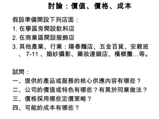 討論：價值、價格、成本   假設準備開設下列店面： 1. 在學區旁開設飲料店 2. 在商業區開設服飾店 3. 其他產業、行業：陽春麵店、五金百貨、安親班、 7-11 、婚紗攝影、藥妝連鎖店、檳榔攤…等。 試問： 一、提供的產品或服務的核心供應內容有哪些？ 二、公司的價值或特色有哪些？有異於同業做法？ 三、價格採用哪些定價策略？ 四、可能的成本有哪些？ 