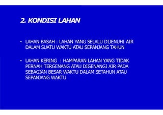 2. KONDISI LAHAN
• LAHAN BASAH : LAHAN YANG SELALU DIJENUHI AIR
DALAM SUATU WAKTU ATAU SEPANJANG TAHUN
• LAHAN KERING : HAMPARAN LAHAN YANG TIDAK
PERNAH TERGENANG ATAU DIGENANGI AIR PADA
SEBAGIAN BESAR WAKTU DALAM SETAHUN ATAU
SEPANJANG WAKTU
 