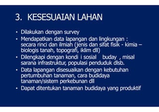 3. KESESUAIAN LAHAN
• Dilakukan dengan survey
• Mendapatkan data lapangan dan lingkungan :
secara rinci dan ilmiah (jenis dan sifat fisik - kimia –
biologis tanah, topografi, iklim dll)
• Dilengkapi dengan kondi i sosial buday , misal
sarana infrastruktur, populasi penduduk dlsb.
• Data lapangan disesuaikan dengan kebutuhan
pertumbuhan tanaman, cara budidaya
tanaman/sistem perkebunan dll
• Dapat ditentukan tanaman budidaya yang produktif
 