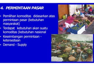 4. PERMINTAAN PASAR
• Pemilihan komoditas didasarkan atas
permintaan pasar (kebutuhan
masyarakat)
• Terdapat kebutuhan akan suatu
komoditas (kebutuhan nasional
• Keseimbangan permintaan -
ketersediaan
• Demand - Supply
 