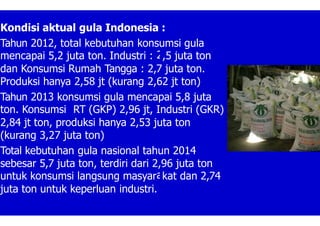 2
a
Kondisi aktual gula Indonesia :
Tahun 2012, total kebutuhan konsumsi gula
mencapai 5,2 juta ton. Industri : ,5 juta ton
dan Konsumsi Rumah Tangga : 2,7 juta ton.
Produksi hanya 2,58 jt (kurang 2,62 jt ton)
Tahun 2013 konsumsi gula mencapai 5,8 juta
ton. Konsumsi RT (GKP) 2,96 jt, Industri (GKR)
2,84 jt ton, produksi hanya 2,53 juta ton
(kurang 3,27 juta ton)
Total kebutuhan gula nasional tahun 2014
sebesar 5,7 juta ton, terdiri dari 2,96 juta ton
untuk konsumsi langsung masyar kat dan 2,74
juta ton untuk keperluan industri.
 