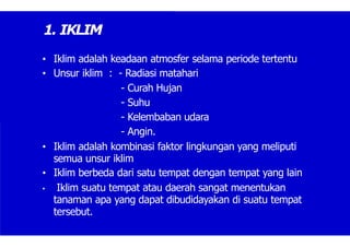 1. IKLIM
• Iklim adalah keadaan atmosfer selama periode tertentu
• Unsur iklim : - Radiasi matahari
- Curah Hujan
- Suhu
- Kelembaban udara
- Angin.
• Iklim adalah kombinasi faktor lingkungan yang meliputi
semua unsur iklim
• Iklim berbeda dari satu tempat dengan tempat yang lain
• Iklim suatu tempat atau daerah sangat menentukan
tanaman apa yang dapat dibudidayakan di suatu tempat
tersebut.
 