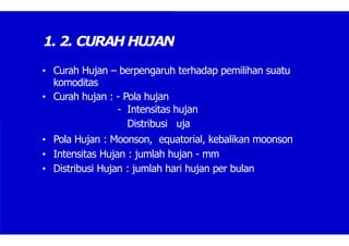 1. 2. CURAH HUJAN
• Curah Hujan – berpengaruh terhadap pemilihan suatu
komoditas
• Curah hujan : - Pola hujan
- Intensitas hujan
Distribusi uja
• Pola Hujan : Moonson, equatorial, kebalikan moonson
• Intensitas Hujan : jumlah hujan - mm
• Distribusi Hujan : jumlah hari hujan per bulan
 