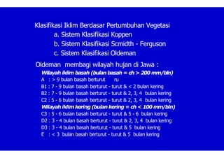 Klasifikasi Iklim Berdasar Pertumbuhan Vegetasi
a. Sistem Klasifikasi Koppen
b. Sistem Klasifikasi Scmidth - Ferguson
c. Sistem Klasifikasi Oldeman
Oldeman membagi wilayah hujan di Jawa :
 Wilayah iklim basah (bulan basah = ch > 200 mm/bln)
 A : > 9 bulan basah berturut ru
 B1 : 7 - 9 bulan basah berturut - turut & < 2 bulan kering
 B2 : 7 - 9 bulan basah berturut - turut & 2, 3, 4 bulan kering
 C2 : 5 - 6 bulan basah berturut - turut & 2, 3, 4 bulan kering
 Wilayah iklimkering (bulan kering = ch < 100 mm/bln)
 C3 : 5 - 6 bulan basah berturut - turut & 5 - 6 bulan kering
 D2 : 3 - 4 bulan basah berturut - turut & 2, 3, 4 bulan kering
 D3 : 3 - 4 bulan basah berturut - turut & 5 bulan kering
 E : < 3 bulan basah berturut - turut & 5 bulan kering
 