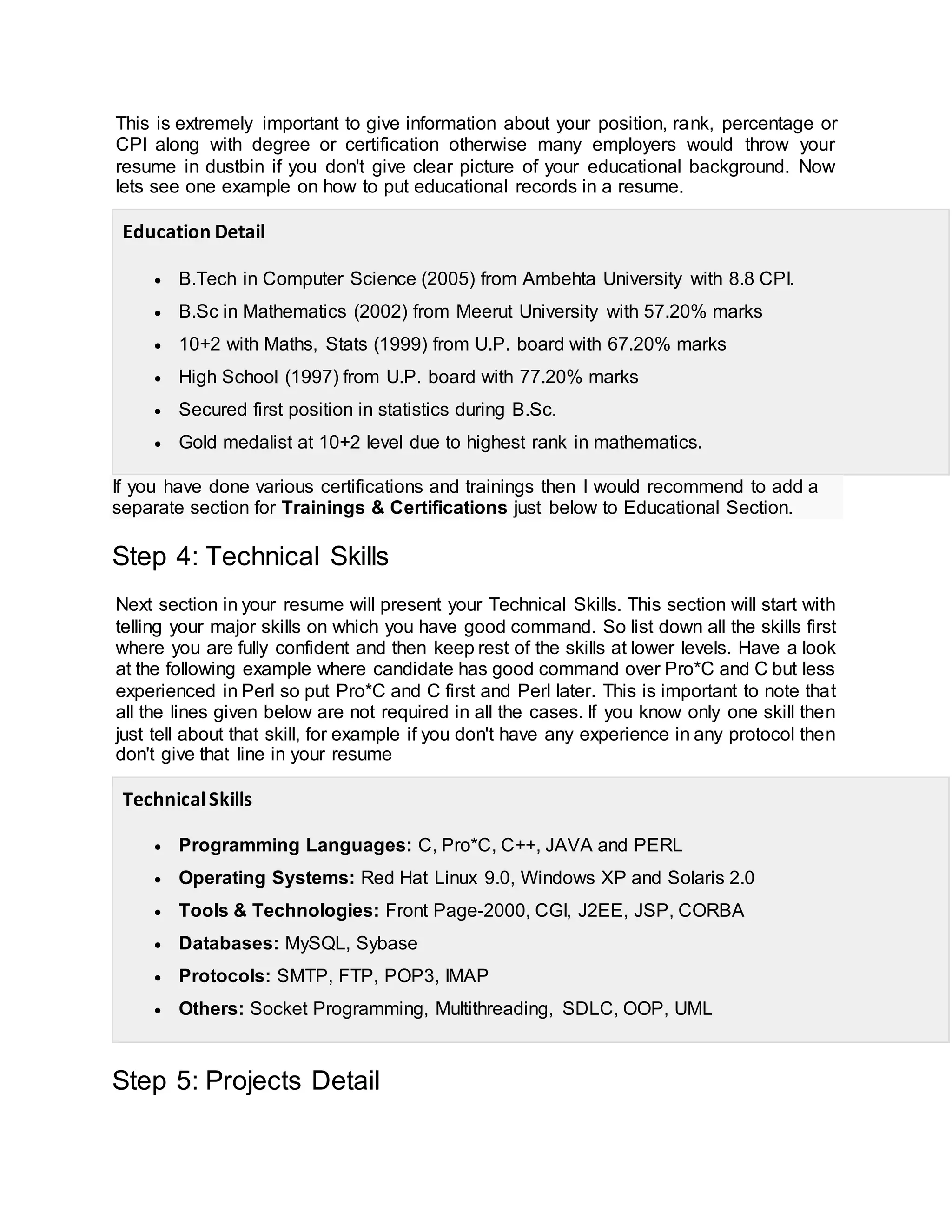 This is extremely important to give information about your position, rank, percentage or
CPI along with degree or certification otherwise many employers would throw your
resume in dustbin if you don't give clear picture of your educational background. Now
lets see one example on how to put educational records in a resume.
Education Detail
 B.Tech in Computer Science (2005) from Ambehta University with 8.8 CPI.
 B.Sc in Mathematics (2002) from Meerut University with 57.20% marks
 10+2 with Maths, Stats (1999) from U.P. board with 67.20% marks
 High School (1997) from U.P. board with 77.20% marks
 Secured first position in statistics during B.Sc.
 Gold medalist at 10+2 level due to highest rank in mathematics.
If you have done various certifications and trainings then I would recommend to add a
separate section for Trainings & Certifications just below to Educational Section.
Step 4: Technical Skills
Next section in your resume will present your Technical Skills. This section will start with
telling your major skills on which you have good command. So list down all the skills first
where you are fully confident and then keep rest of the skills at lower levels. Have a look
at the following example where candidate has good command over Pro*C and C but less
experienced in Perl so put Pro*C and C first and Perl later. This is important to note that
all the lines given below are not required in all the cases. If you know only one skill then
just tell about that skill, for example if you don't have any experience in any protocol then
don't give that line in your resume
TechnicalSkills
 Programming Languages: C, Pro*C, C++, JAVA and PERL
 Operating Systems: Red Hat Linux 9.0, Windows XP and Solaris 2.0
 Tools & Technologies: Front Page-2000, CGI, J2EE, JSP, CORBA
 Databases: MySQL, Sybase
 Protocols: SMTP, FTP, POP3, IMAP
 Others: Socket Programming, Multithreading, SDLC, OOP, UML
Step 5: Projects Detail
 