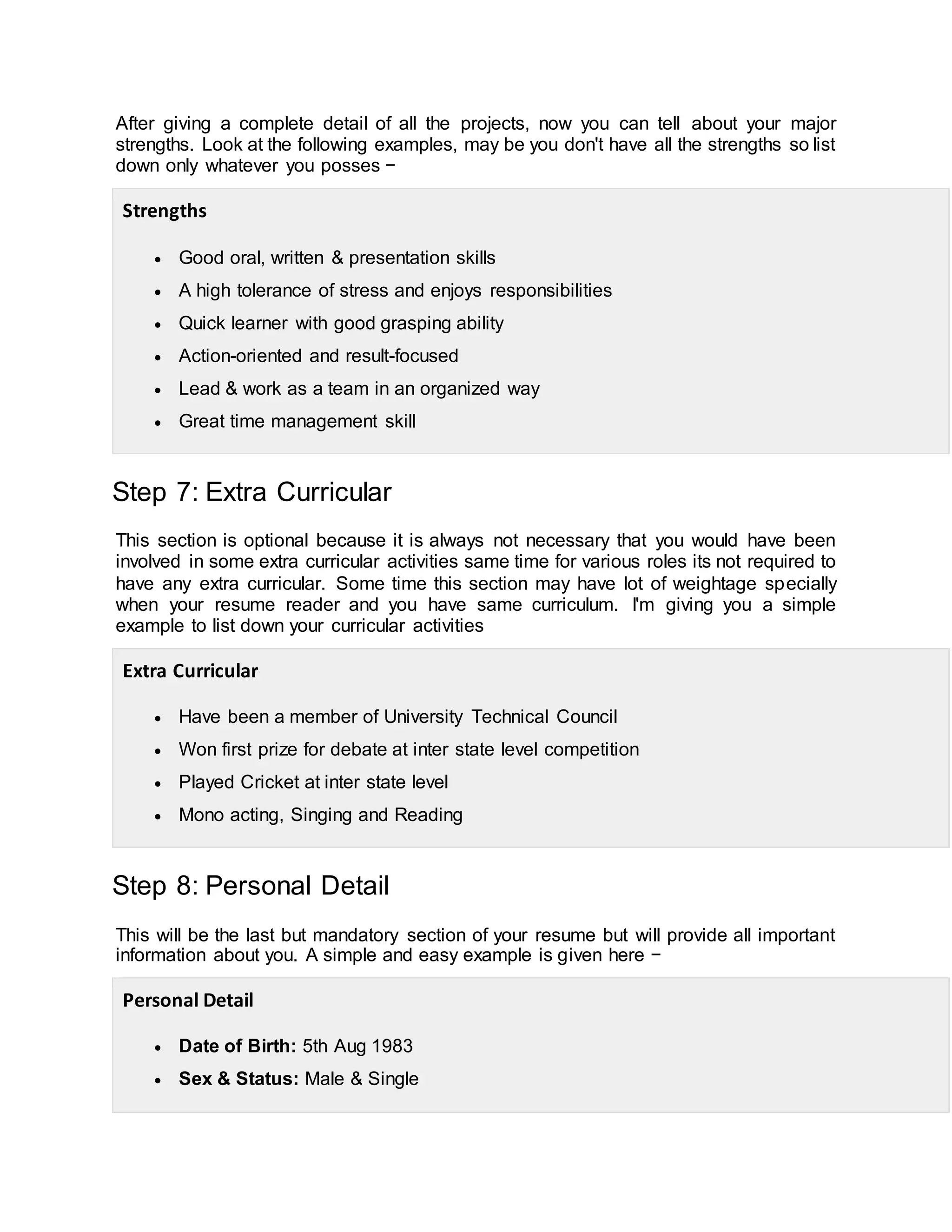 After giving a complete detail of all the projects, now you can tell about your major
strengths. Look at the following examples, may be you don't have all the strengths so list
down only whatever you posses −
Strengths
 Good oral, written & presentation skills
 A high tolerance of stress and enjoys responsibilities
 Quick learner with good grasping ability
 Action-oriented and result-focused
 Lead & work as a team in an organized way
 Great time management skill
Step 7: Extra Curricular
This section is optional because it is always not necessary that you would have been
involved in some extra curricular activities same time for various roles its not required to
have any extra curricular. Some time this section may have lot of weightage specially
when your resume reader and you have same curriculum. I'm giving you a simple
example to list down your curricular activities
Extra Curricular
 Have been a member of University Technical Council
 Won first prize for debate at inter state level competition
 Played Cricket at inter state level
 Mono acting, Singing and Reading
Step 8: Personal Detail
This will be the last but mandatory section of your resume but will provide all important
information about you. A simple and easy example is given here −
Personal Detail
 Date of Birth: 5th Aug 1983
 Sex & Status: Male & Single
 