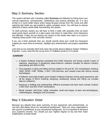Step 2: Summary Section
This section will start with a heading called Summary and followed by listing down your
over-all experience, achievements, certifications and positive attributes etc. It is very
similar to a movie trailer where editor keeps all great scenes from the movie and after
watching that trailer you get excited to watch complete movie. You will have to choose
attractive & heavy words while documenting this section.
To draft summary section you will have to think a while with peaceful mind, jot down
great points about yourself on a plain paper and check to make them more impressive
and effective. If they are not leaving any impact on the reader then there is no point in
including those points in the summary section.
If you are a fresh graduate then you should specify about your small but impressive
projects you have done at university, highlight your achievements and project capabilities
etc.
Let's look at one example which lists down few points about a telecom System Software
Engineer, in your case this list can go from 2-3 bulleted points to 8-10 points.
SUMMARY
 A System Software Engineer graduated from Delhi University and having overall 4 years of
extensive experience in developing state-of-the-art software modules for telecom industry
specializing with BSS & OSS.
 Core expertise in rating and billing services related to 2G and 3G, 3G+ technologies including
GSM, GPRS, VOIP, WiMax, V-SAT, VAS Services, and Leased Lines with various access
technologies.
 A Software Associate Analyst grown System Software Engineer having great experience with
all the stages of SDLC including designing, developing, testing and rolling out complex
telecom software's.
 Exposure in drafting and implementing different processes and have been actively involved
in ISO 9001 and ISO 27001 certifications.
 Result oriented, self driven, highly motivated, smart and hungry to learn new technologies,
methodologies, strategies and processes.
Step 3: Education Detail
Because you already have given summary of your experience and achievements, so
now let's start telling about our educational background. There are many organizations
who give lot of preference to your educational background. So it is important to tell about
your academic records. You should put your highest degree on top and then lower
qualifications at lower levels.
 