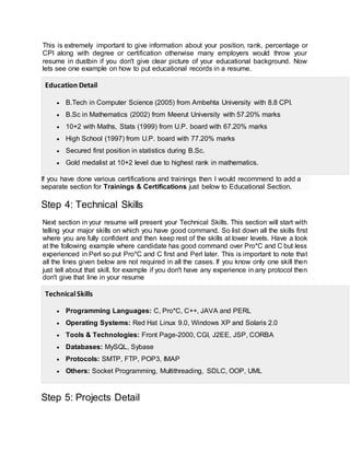 This is extremely important to give information about your position, rank, percentage or
CPI along with degree or certification otherwise many employers would throw your
resume in dustbin if you don't give clear picture of your educational background. Now
lets see one example on how to put educational records in a resume.
Education Detail
 B.Tech in Computer Science (2005) from Ambehta University with 8.8 CPI.
 B.Sc in Mathematics (2002) from Meerut University with 57.20% marks
 10+2 with Maths, Stats (1999) from U.P. board with 67.20% marks
 High School (1997) from U.P. board with 77.20% marks
 Secured first position in statistics during B.Sc.
 Gold medalist at 10+2 level due to highest rank in mathematics.
If you have done various certifications and trainings then I would recommend to add a
separate section for Trainings & Certifications just below to Educational Section.
Step 4: Technical Skills
Next section in your resume will present your Technical Skills. This section will start with
telling your major skills on which you have good command. So list down all the skills first
where you are fully confident and then keep rest of the skills at lower levels. Have a look
at the following example where candidate has good command over Pro*C and C but less
experienced in Perl so put Pro*C and C first and Perl later. This is important to note that
all the lines given below are not required in all the cases. If you know only one skill then
just tell about that skill, for example if you don't have any experience in any protocol then
don't give that line in your resume
TechnicalSkills
 Programming Languages: C, Pro*C, C++, JAVA and PERL
 Operating Systems: Red Hat Linux 9.0, Windows XP and Solaris 2.0
 Tools & Technologies: Front Page-2000, CGI, J2EE, JSP, CORBA
 Databases: MySQL, Sybase
 Protocols: SMTP, FTP, POP3, IMAP
 Others: Socket Programming, Multithreading, SDLC, OOP, UML
Step 5: Projects Detail
 