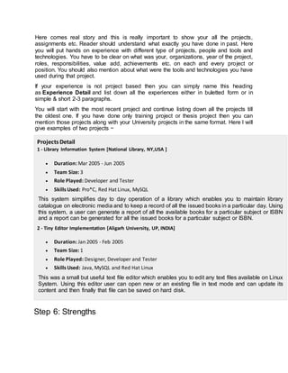 Here comes real story and this is really important to show your all the projects,
assignments etc. Reader should understand what exactly you have done in past. Here
you will put hands on experience with different type of projects, people and tools and
technologies. You have to be clear on what was your, organizations, year of the project,
roles, responsibilities, value add, achievements etc. on each and every project or
position. You should also mention about what were the tools and technologies you have
used during that project.
If your experience is not project based then you can simply name this heading
as Experience Detail and list down all the experiences either in buletted form or in
simple & short 2-3 paragraphs.
You will start with the most recent project and continue listing down all the projects till
the oldest one. If you have done only training project or thesis project then you can
mention those projects along with your University projects in the same format. Here I will
give examples of two projects −
Projects Detail
1 - Library Information System [National Library, NY,USA ]
 Duration: Mar 2005 - Jun 2005
 Team Size: 3
 Role Played: Developer and Tester
 Skills Used: Pro*C, Red Hat Linux, MySQL
This system simplifies day to day operation of a library which enables you to maintain library
catalogue on electronic media and to keep a record of all the issued books in a particular day. Using
this system, a user can generate a report of all the available books for a particular subject or ISBN
and a report can be generated for all the issued books for a particular subject or ISBN.
2 - Tiny Editor Implementation [Aligarh University, UP, INDIA]
 Duration: Jan 2005 - Feb 2005
 Team Size: 1
 Role Played: Designer, Developer and Tester
 Skills Used: Java, MySQL and Red Hat Linux
This was a small but useful text file editor which enables you to edit any text files available on Linux
System. Using this editor user can open new or an existing file in text mode and can update its
content and then finally that file can be saved on hard disk.
Step 6: Strengths
 