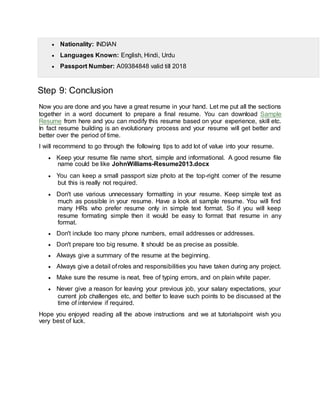  Nationality: INDIAN
 Languages Known: English, Hindi, Urdu
 Passport Number: A09384848 valid till 2018
Step 9: Conclusion
Now you are done and you have a great resume in your hand. Let me put all the sections
together in a word document to prepare a final resume. You can download Sample
Resume from here and you can modify this resume based on your experience, skill etc.
In fact resume building is an evolutionary process and your resume will get better and
better over the period of time.
I will recommend to go through the following tips to add lot of value into your resume.
 Keep your resume file name short, simple and informational. A good resume file
name could be like JohnWilliams-Resume2013.docx
 You can keep a small passport size photo at the top-right corner of the resume
but this is really not required.
 Don't use various unnecessary formatting in your resume. Keep simple text as
much as possible in your resume. Have a look at sample resume. You will find
many HRs who prefer resume only in simple text format. So if you will keep
resume formating simple then it would be easy to format that resume in any
format.
 Don't include too many phone numbers, email addresses or addresses.
 Don't prepare too big resume. It should be as precise as possible.
 Always give a summary of the resume at the beginning.
 Always give a detail of roles and responsibilities you have taken during any project.
 Make sure the resume is neat, free of typing errors, and on plain white paper.
 Never give a reason for leaving your previous job, your salary expectations, your
current job challenges etc, and better to leave such points to be discussed at the
time of interview if required.
Hope you enjoyed reading all the above instructions and we at tutorialspoint wish you
very best of luck.
 