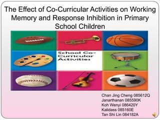 The Effect of Co-Curricular Activities on Working
  Memory and Response Inhibition in Primary
                School Children




                               Chan Jing Cheng 085612Q
                               Janarthanan 085590K
                               Koh Wenyi 086420Y
                               Kalidass 085160E
                               Tan Shi Lin 084182A
 