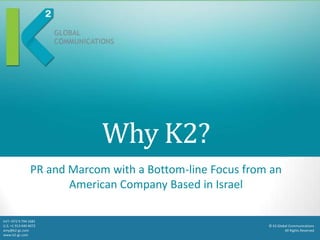 Why K2?
                 PR and Marcom with a Bottom-line Focus from an
                        American Company Based in Israel

Int’l +972 9 794 1681
U.S. +1 913 440 4072                                        © K2 Global Communications
amy@k2-gc.com                                                        All Rights Reserved
www.k2-gc.com
 