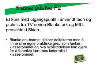 Klasseledelse F2
Et kurs med utgangspunkt i anvendt teori og
praksis fra TV-serien Blanke ark og MILL
prosjektet i Skien.

• Blanke ark-teamet hjelper deltakerne med å
  finne sine egne praktiske grep som funker i
  klasserommet og hva skoleledelsen kan gjøre
  for å forenkle lærernes lederrolle i
  klasserommet.
 