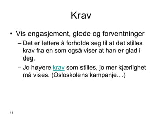 Krav
• Vis engasjement, glede og forventninger
     – Det er lettere å forholde seg til at det stilles
       krav fra en som også viser at han er glad i
       deg.
     – Jo høyere krav som stilles, jo mer kjærlighet
       må vises. (Osloskolens kampanje…)




14
 