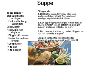 Suppe
                       Slik gjør du:
Ingredienser           1. Del kjøttet i små terninger eller kjøp
250 g biffkjøtt i      ferdigstrimlet grytekjøtt. Del potetene i
   terninger           terninger og eventuelt løk i båter.
1 ½ l kjøttbuljong     2. Kok opp buljong/kraft og la kjøttet trekke i
   (utblandet)         ca. 30 minutter. Tilsett poteter og løk og la
3 stk. potet           suppen småputre til kjøttet er mørt.
1 stk. løk (kan
   sløyfes)            3. Ha i bønner, tomater og nudler. Suppen er
                       klar når nudlene er myke
150 g brekkbønner
1 boks hermetiske      Legg en klatt pistou i suppen like før
   tomater             servering, og by gjerne på ferskt brød til
100 g nudler
½ ts salt
¼ ts pepper




                     MB Høgskolen i Telemark
 