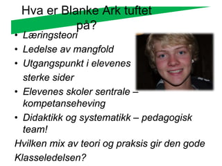 Hva er Blanke Ark tuftet
           på?
• Læringsteori
• Ledelse av mangfold
• Utgangspunkt i elevenes
  sterke sider
• Elevenes skoler sentrale –
  kompetanseheving
• Didaktikk og systematikk – pedagogisk
  team!
Hvilken mix av teori og praksis gir den gode
Klasseledelsen?
 