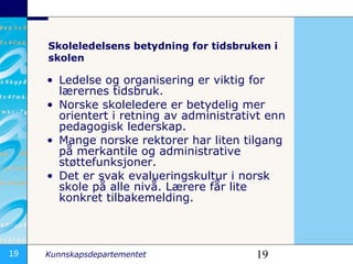 Skoleledelsens betydning for tidsbruken i skolen Ledelse og organisering er viktig for lærernes tidsbruk. Norske skoleledere er betydelig mer orientert i retning av administrativt enn pedagogisk lederskap. Mange norske rektorer har liten tilgang på merkantile og administrative støttefunksjoner. Det er svak evalueringskultur i norsk skole på alle nivå.  Lærere får lite konkret tilbakemelding.   
