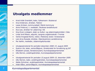 Utvalgets medlemmer Kirsti Kolle Grøndahl, leder, fylkesmann i Buskerud Knut Andersen, direktør, Telenor Lasse Arntsen, kommunalsjef, Malvik kommune Anne Finborud, 1. nestleder, Skolenes landsforbund Eva Lian, direktør for utdanning i KS  Knut Even Lindsjørn, leder av Kultur- og utdanningskomitéen i Oslo  Linda Jorid Nilsen, adjunkt, Langnes ungdomsskole i Tromsø Venke Krogstad Nome, rektor, Flekkerøy skole i Kristiansand Lars Arne Ryssdal, direktør, Oljeindustriens Landsforening  Per Aahlin, nestleder, Utdanningsforbundet Utvalgssekretariat for perioden desember 2008–15. august 2009 Gudrun Vik, leder, seniorrådgiver, Direktoratet for forvaltning og IKT Elisabeth Løvaas, førstekonsulent, Kunnskapsdepartementet Ulla Werner, avdelingsdirektør, Kunnskapsdepartementet  Utvalgssekretariat for perioden 15.august 2009–15. desember 2009 Ulla Werner, leder, avdelingsdirektør, Kunnskapsdepartementet Alette Schreiner, avdelingsdirektør, Kunnskapsdepartementet Vidar Kåsin, seniorrådgiver, Kunnskapsdepartementet 