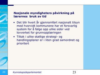 Nasjonale myndigheters påvirkning på  lærernes  bruk av tid Det blir hvert år gjennomført nasjonalt tilsyn med hvorvidt kommunene har et forsvarlig system for å følge opp ulike sider ved lovverket for grunnopplæringen Tiltak i ulike statlige strategi- og handlingsplaner er i liten grad samordnet og prioritert   