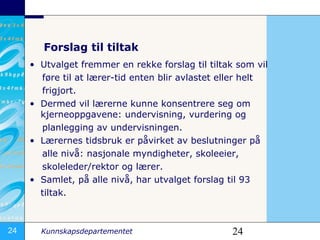 Forslag til tiltak Utvalget fremmer en rekke forslag til tiltak som vil føre til at lærer-tid enten blir avlastet eller helt  frigjort.  Dermed vil lærerne kunne konsentrere seg om kjerneoppgavene: undervisning, vurdering og  planlegging av undervisningen. æԱs tidsbruk er påvirket av beslutninger på  alle nivå: nasjonale myndigheter, skoleeier,  skoleleder/rektor og lærer. Samlet, på alle nivå,har utvalget forslag til 93  tiltak.  
