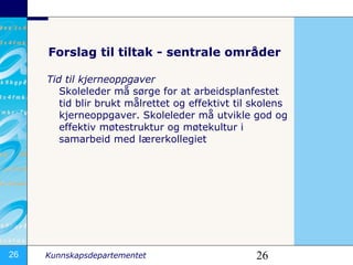 Forslag til tiltak - sentrale områder Tid til kjerneoppgaver Skoleleder må sørge for at arbeidsplanfestet tid blir brukt målrettet og effektivt til skolens kjerneoppgaver. Skoleleder må utvikle god og effektiv møtestruktur og møtekultur i samarbeid med lærerkollegiet 