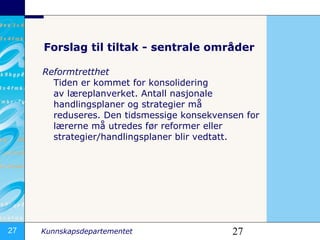 Forslag til tiltak - sentrale områder Reformtretthet Tiden er kommet for konsolidering avlæreplanverket. Antall nasjonale handlingsplaner og strategier må reduseres.Den tidsmessige konsekvensen for lærerne må utredes før reformer eller strategier/handlingsplaner blir vedtatt.  