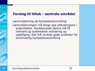 Lærerutdanning og kompetanseutvikling Lærerutdanningen må fange opp utfordringene i praksisfeltet. Nyutdannede lærere må få relevant og systematisk veiledning og oppfølging. Det må utvikles gode systemer for kontinuerlig kompetanseutvikling.  Forslag til tiltak - sentrale områder 