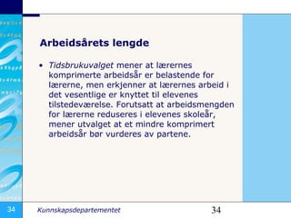 Arbeidsårets lengde Tidsbrukuvalget  mener at lærernes komprimerte arbeidsår er belastende for lærerne, men erkjenner at lærernes arbeid i det vesentlige er knyttet til elevenes tilstedeværelse. Forutsatt at arbeidsmengden for lærerne reduseres i elevenes skoleår, mener utvalget at et mindre komprimert arbeidsår bør vurderes av partene. 