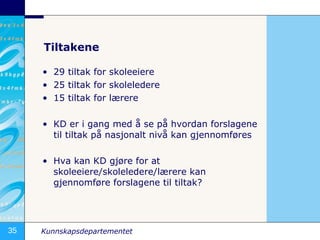 Tiltakene 29 tiltak for skoleeiere 25 tiltak for skoleledere 15 tiltak for lærere KD er i gang med å se på hvordan forslagene  til tiltak på nasjonalt nivå kan gjennomføres Hva kan KD gjøre for at skoleeiere/skoleledere/lærere kan gjennomføre forslagene til tiltak? 