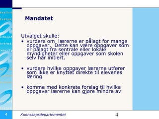 Mandatet Utvalget skulle:  vurdere om  lærerne er pålagt for mange oppgaver.  Dette kan være oppgaver som er pålagt fra sentrale eller lokale myndigheter eller oppgaver som skolen selv har initiert.  vurdere hvilke oppgaver lærerne utfører som ikke er knyttet direkte til elevenes læring  komme med konkrete forslag til hvilke oppgaver lærerne kan gjøre mindre av  