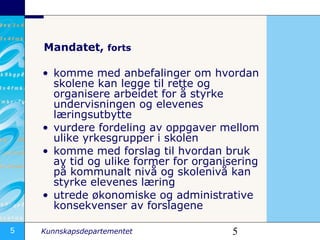 Mandatet,  forts komme med anbefalinger om hvordan skolene kan legge til rette og organisere arbeidet for å styrke undervisningen og elevenes læringsutbytte vurdere fordeling av oppgaver mellom ulike yrkesgrupper i skolen  komme med forslag til hvordan bruk av tid og ulike former for organisering på kommunalt nivå og skolenivå kan styrke elevenes læring utrede økonomiske og administrative konsekvenser av forslagene 