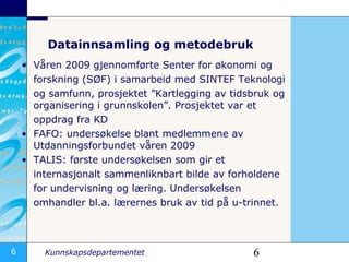 Datainnsamling og metodebruk Våren 2009 gjennomførte Senter for økonomi og  forskning (SØF) i samarbeid med SINTEF Teknologi  og samfunn, prosjektet ”Kartlegging av tidsbruk og organisering i grunnskolen”. Prosjektet var et  oppdrag fra KD  FAFO: undersøkelse blant medlemmene av Utdanningsforbundet våren 2009 TALIS: første undersøkelsen som gir et  internasjonalt sammenliknbart bilde av forholdene  for undervisning og læring. Undersøkelsen  omhandler bl.a. lærernes bruk av tid på u-trinnet. 