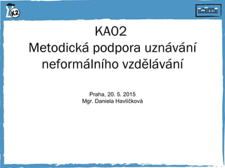 KA02
Metodická podpora uznávání
neformálního vzdělávání
Praha, 20. 5. 2015
Mgr. Daniela Havlíčková
 