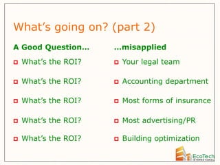 What’s going on? (part 2)
A Good Question…      …misapplied
   What’s the ROI?      Your legal team

   What’s the ROI?      Accounting department

   What’s the ROI?      Most forms of insurance

   What’s the ROI?      Most advertising/PR

   What’s the ROI?      Building optimization
 