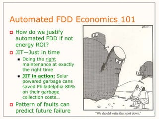Automated FDD Economics 101
   How do we justify
    automated FDD if not
    energy ROI?
   JIT—Just in time
       Doing the right
        maintenance at exactly
        the right time
       JIT in action: Solar
        powered garbage cans
        saved Philadelphia 80%
        on their garbage
        collection costs…
   Pattern of faults can
    predict future failure
 