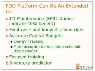 FDD Platform Can Be An Extended
to:
 JIT Maintenance (EPRI studies
  indicate 40% benefit)
 Fix it once and know it’s fixed right
 Accurate Capital Budgets
   Energy Tracking
   More accurate depreciation schedule
    (tax benefits)
 Focused training
 Inventory prediction
 