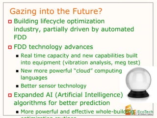 Gazing into the Future?
   Building lifecycle optimization
    industry, partially driven by automated
    FDD
   FDD technology advances
       Real time capacity and new capabilities built
        into equipment (vibration analysis, meg test)
       New more powerful “cloud” computing
        languages
       Better sensor technology
   Expanded AI (Artificial Intelligence)
    algorithms for better prediction
       More powerful and effective whole-building
 