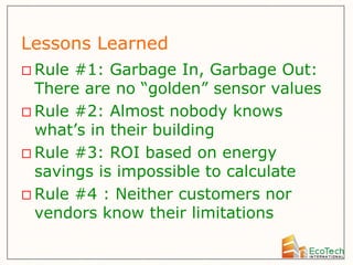 Lessons Learned
 Rule #1: Garbage In, Garbage Out:
  There are no “golden” sensor values
 Rule #2: Almost nobody knows
  what’s in their building
 Rule #3: ROI based on energy
  savings is impossible to calculate
 Rule #4 : Neither customers nor
  vendors know their limitations
 