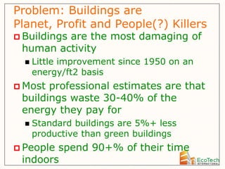Problem: Buildings are
Planet, Profit and People(?) Killers
 Buildings
         are the most damaging of
 human activity
     Little improvement since 1950 on an
      energy/ft2 basis
 Most professional estimates are that
 buildings waste 30-40% of the
 energy they pay for
     Standard buildings are 5%+ less
      productive than green buildings
 Peoplespend 90+% of their time
 indoors
 