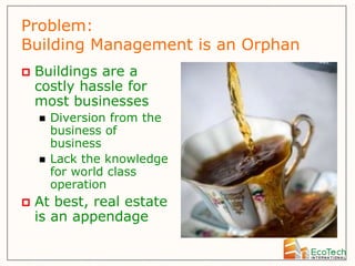 Problem:
Building Management is an Orphan
   Buildings are a
    costly hassle for
    most businesses
       Diversion from the
        business of
        business
       Lack the knowledge
        for world class
        operation
   At best, real estate
    is an appendage
 