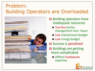 Problem:
Building Operators are Overloaded
                    Building operators have
                     inadequate resources
                        Too few facility
                         management man- hours
                        Low maintenance budget
                        Low energy budget
                  Success is penalized
                  Buildings are getting
                  more complicated
                        (Often) Inadequate
                         expertise
 