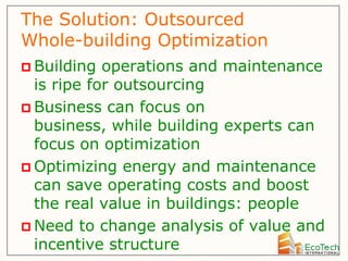 The Solution: Outsourced
Whole-building Optimization
 Building  operations and maintenance
  is ripe for outsourcing
 Business can focus on
  business, while building experts can
  focus on optimization
 Optimizing energy and maintenance
  can save operating costs and boost
  the real value in buildings: people
 Need to change analysis of value and
  incentive structure
 