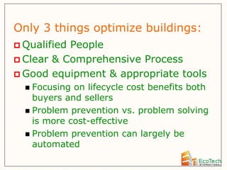 Only 3 things optimize buildings:
 QualifiedPeople
 Clear & Comprehensive Process
 Good equipment & appropriate tools
   Focusing on lifecycle cost benefits both
    buyers and sellers
   Problem prevention vs. problem solving
    is more cost-effective
   Problem prevention can largely be
    automated
 