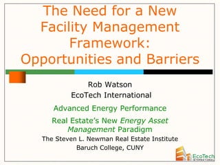 The Need for a New
  Facility Management
       Framework:
Opportunities and Barriers
               Rob Watson
           EcoTech International
      Advanced Energy Performance
      Real Estate’s New Energy Asset
          Management Paradigm
   The Steven L. Newman Real Estate Institute
             Baruch College, CUNY
 