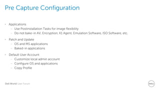 Dell World User Forum
Pre Capture Configuration
• Applications
– Use Postinstallation Tasks for image flexibility
– Do not bake-in AV, Encryption, K1 Agent, Emulation Software, ISO Software, etc.
• Patch and Update
– OS and MS applications
– Baked-in applications
• Default User Account
– Customize local admin account
– Configure OS and applications
– Copy Profile
 