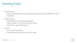 Dell World User Forum
Starting Fresh
• Virtual Machine
– Keep Gold Master free of unnecessary drivers (do not install VMWare Tools!)
– Snapshots
• Scripted Install
– Single Partition to simplify Gold Master
– Volume Media – Do not use OEM OS builds
– Start from a clean Windows OS
• Domain
– Do not join the domain
– Joining/removing can be a source of issues
 