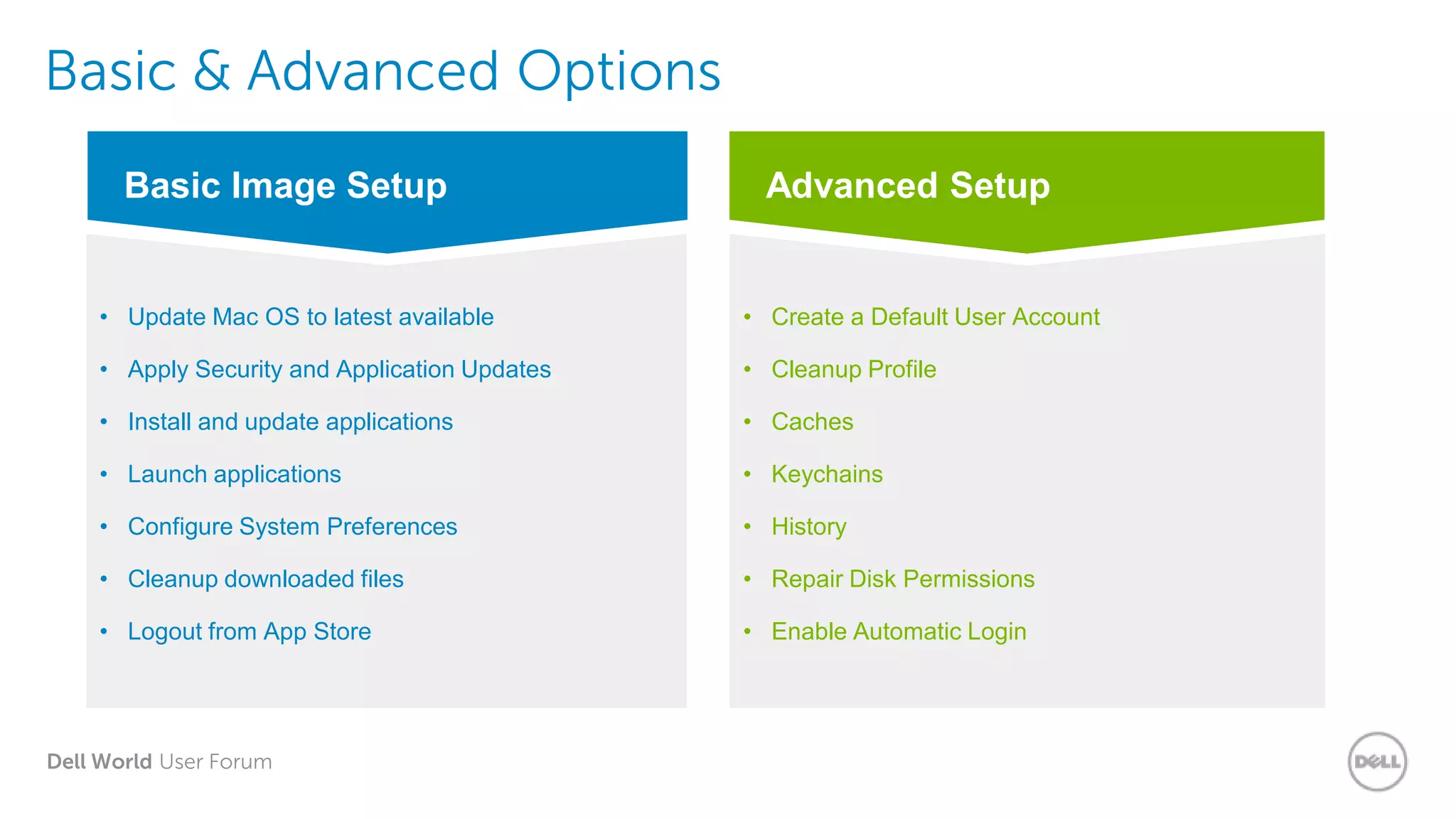Dell World User Forum
Basic & Advanced Options
Advanced Setup
• Create a Default User Account
• Cleanup Profile
• Caches
• Keychains
• History
• Repair Disk Permissions
• Enable Automatic Login
Basic Image Setup
• Update Mac OS to latest available
• Apply Security and Application Updates
• Install and update applications
• Launch applications
• Configure System Preferences
• Cleanup downloaded files
• Logout from App Store
 