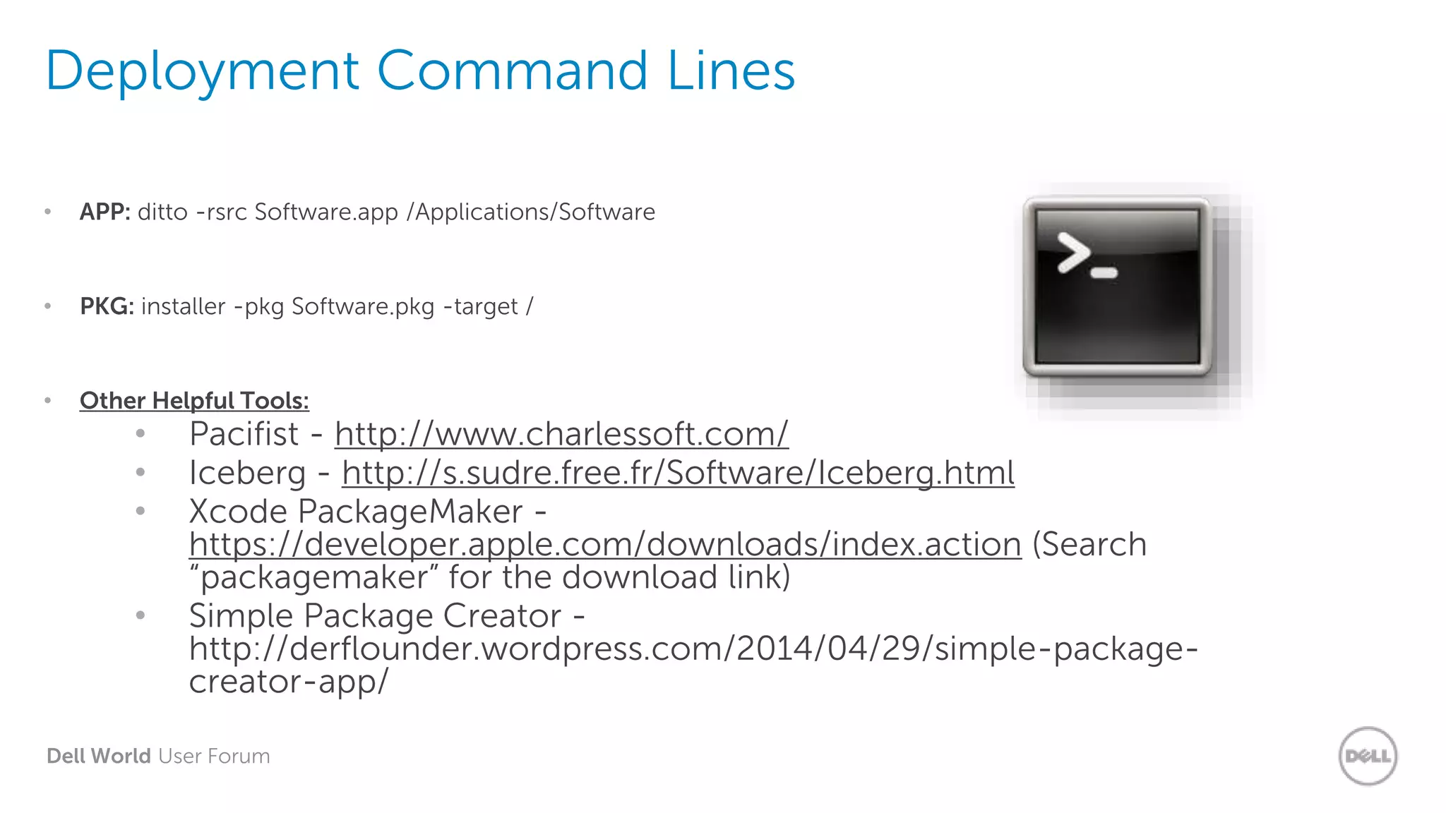 Dell World User Forum
Deployment Command Lines
• APP: ditto -rsrc Software.app /Applications/Software
• PKG: installer -pkg Software.pkg -target /
• Other Helpful Tools:
• Pacifist - http://www.charlessoft.com/
• Iceberg - http://s.sudre.free.fr/Software/Iceberg.html
• Xcode PackageMaker -
https://developer.apple.com/downloads/index.action (Search
“packagemaker” for the download link)
• Simple Package Creator -
http://derflounder.wordpress.com/2014/04/29/simple-package-
creator-app/
 
