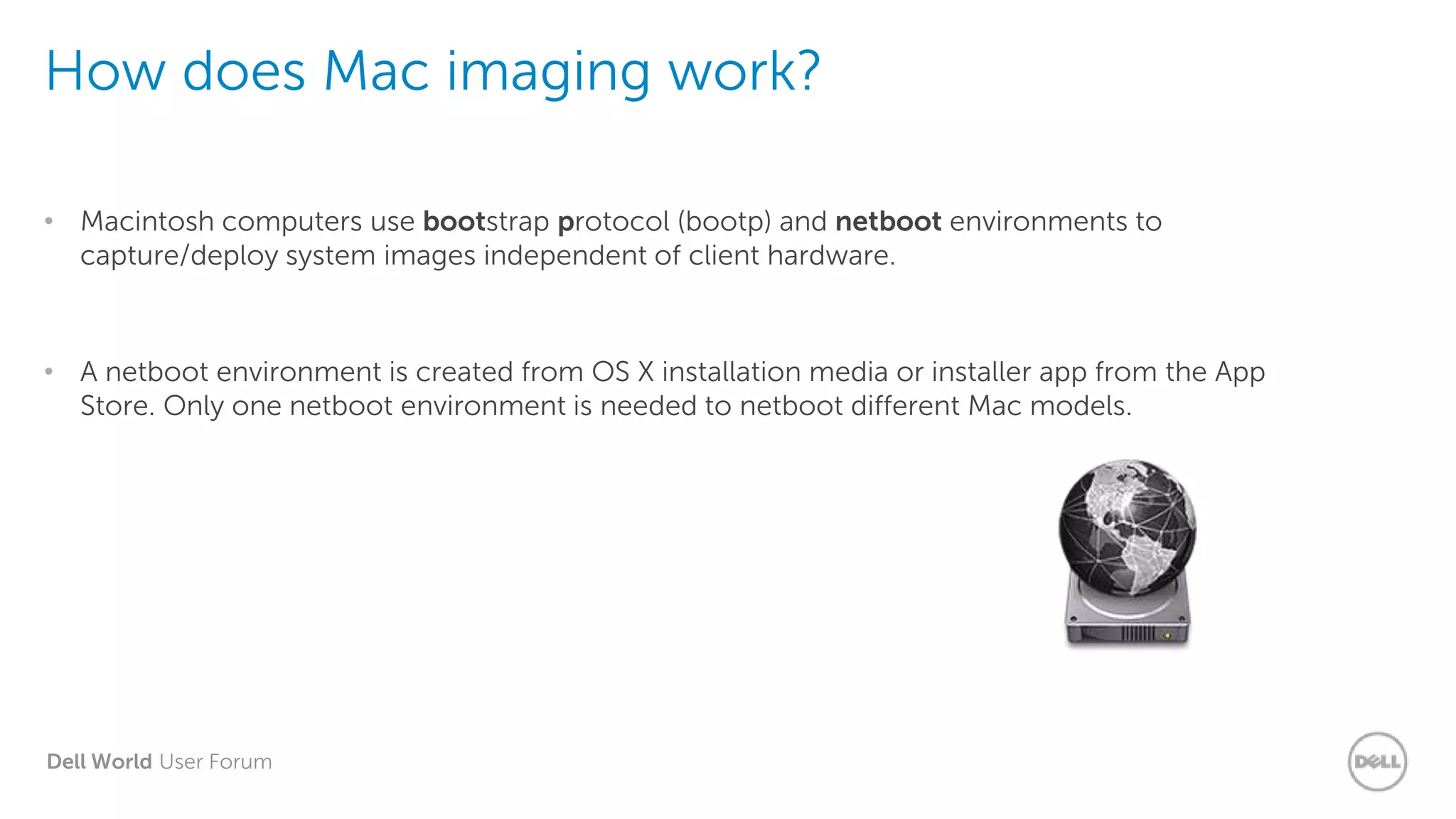 Dell World User Forum
How does Mac imaging work?
• Macintosh computers use bootstrap protocol (bootp) and netboot environments to
capture/deploy system images independent of client hardware.
• A netboot environment is created from OS X installation media or installer app from the App
Store. Only one netboot environment is needed to netboot different Mac models.
 